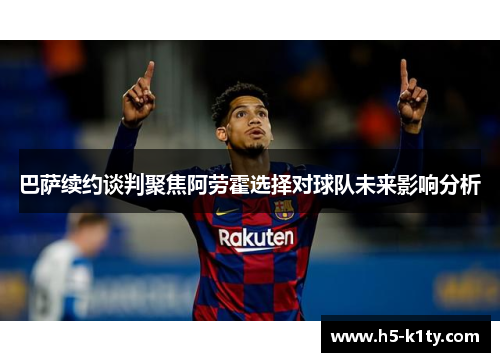 巴萨续约谈判聚焦阿劳霍选择对球队未来影响分析