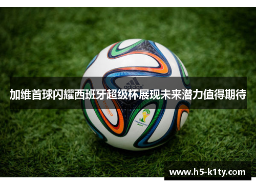 加维首球闪耀西班牙超级杯展现未来潜力值得期待