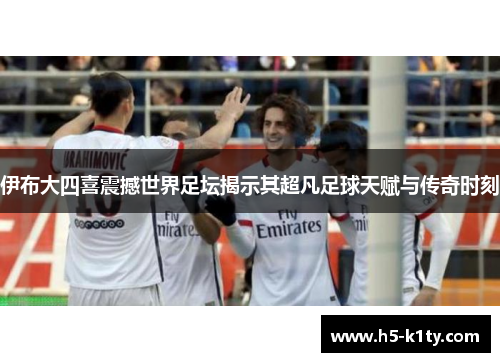 伊布大四喜震撼世界足坛揭示其超凡足球天赋与传奇时刻